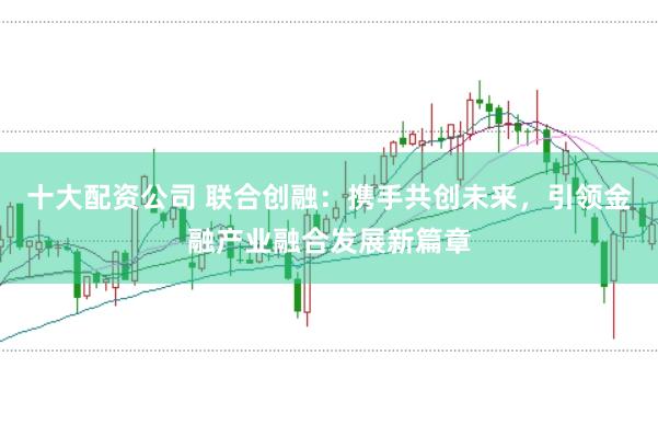 十大配资公司 联合创融：携手共创未来，引领金融产业融合发展新篇章
