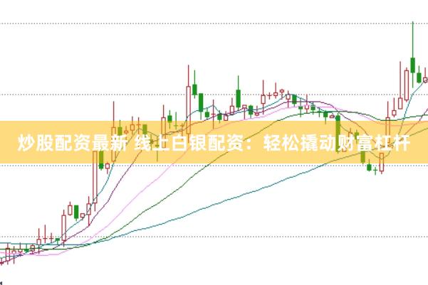 炒股配资最新 线上白银配资：轻松撬动财富杠杆