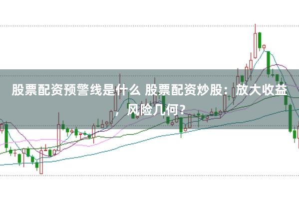 股票配资预警线是什么 股票配资炒股：放大收益，风险几何？