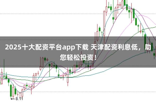 2025十大配资平台app下载 天津配资利息低，助您轻松投资！
