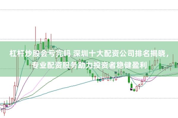杠杆炒股会亏完吗 深圳十大配资公司排名揭晓，专业配资服务助力投资者稳健盈利
