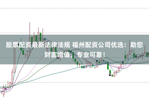 股票配资最新法律法规 福州配资公司优选：助您财富增值，专业可靠！