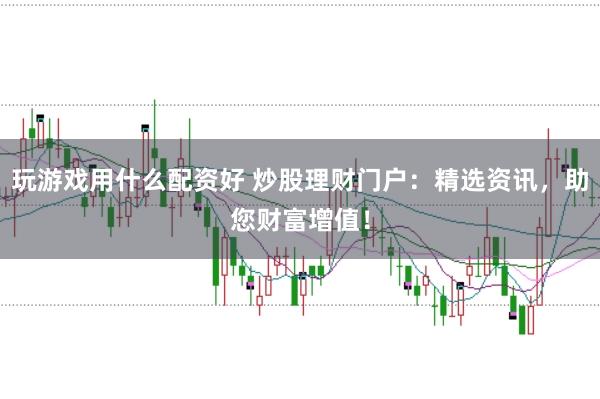 玩游戏用什么配资好 炒股理财门户：精选资讯，助您财富增值！