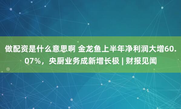 做配资是什么意思啊 金龙鱼上半年净利润大增60.07%，央厨业务成新增长极 | 财报见闻