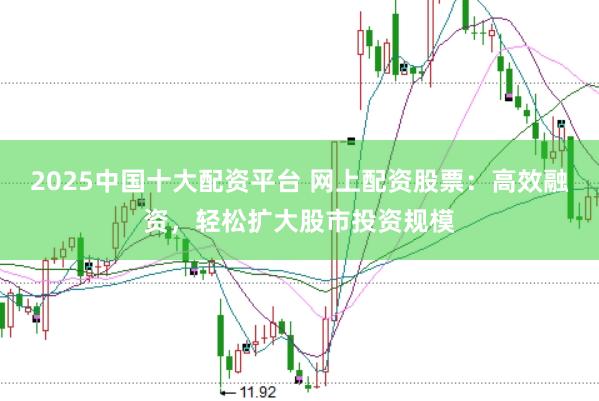 2025中国十大配资平台 网上配资股票：高效融资，轻松扩大股市投资规模