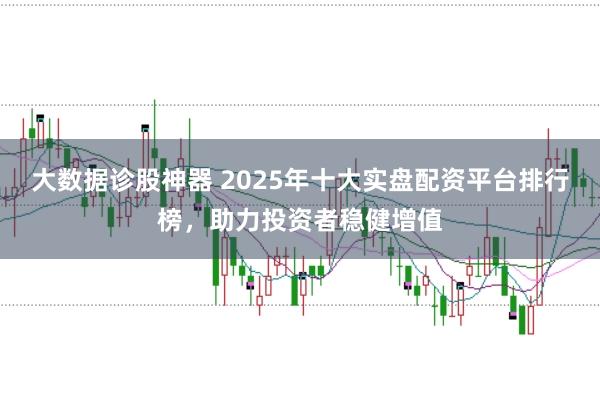 大数据诊股神器 2025年十大实盘配资平台排行榜，助力投资者稳健增值