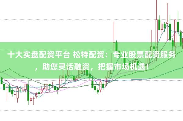 十大实盘配资平台 松特配资：专业股票配资服务，助您灵活融资，把握市场机遇！