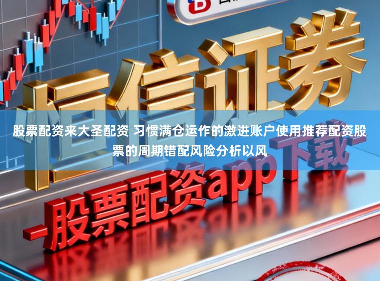 股票配资来大圣配资 习惯满仓运作的激进账户使用推荐配资股票的周期错配风险分析以风