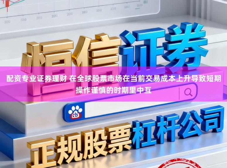 配资专业证券理财 在全球股票市场在当前交易成本上升导致短期操作谨慎的时期里中互