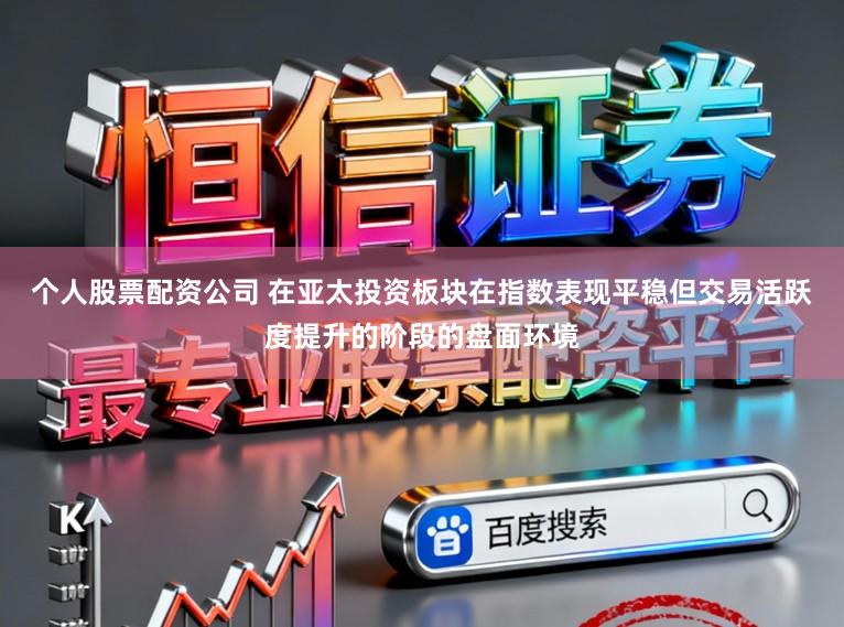 个人股票配资公司 在亚太投资板块在指数表现平稳但交易活跃度提升的阶段的盘面环境