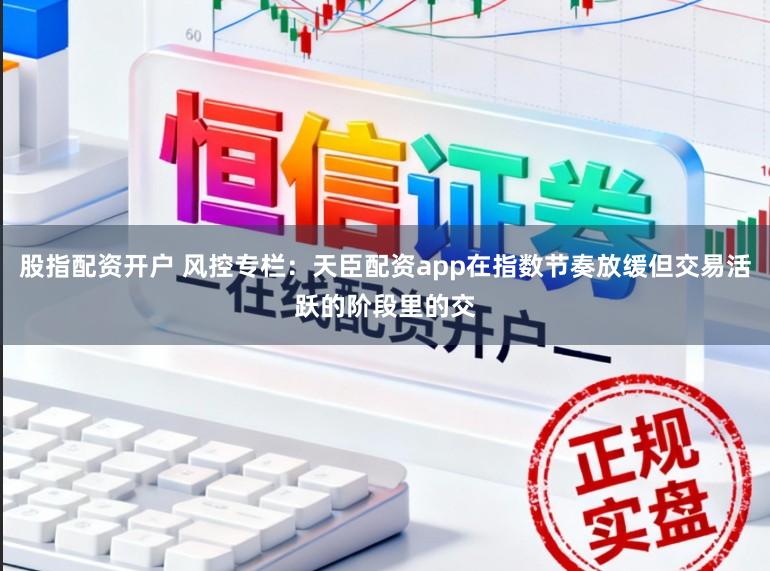 股指配资开户 风控专栏：天臣配资app在指数节奏放缓但交易活跃的阶段里的交