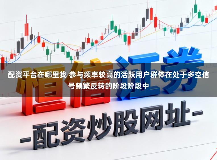配资平台在哪里找 参与频率较高的活跃用户群体在处于多空信号频繁反转的阶段阶段中