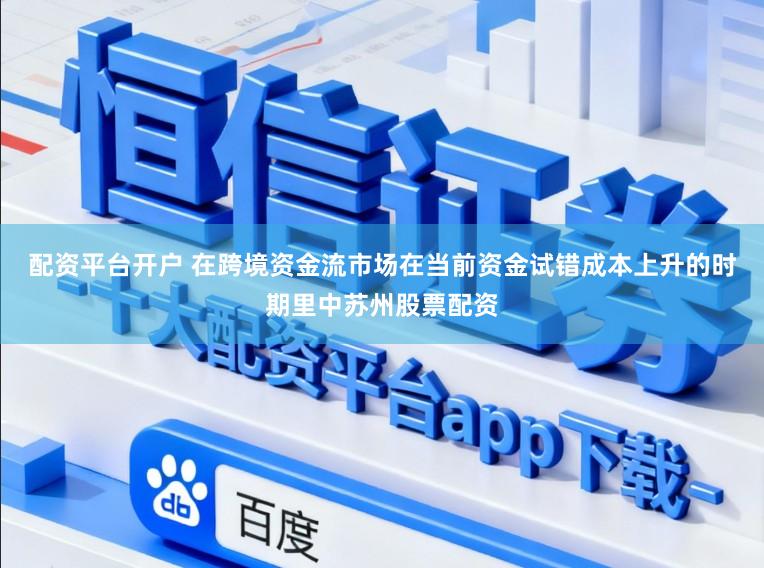配资平台开户 在跨境资金流市场在当前资金试错成本上升的时期里中苏州股票配资