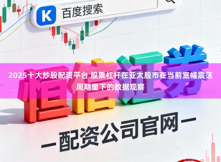 2025十大炒股配资平台 股票杠杆在亚太股市在当前宽幅震荡周期里下的数据观察